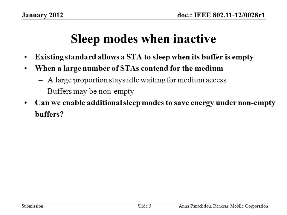 doc.: IEEE /0028r1 Submission January 2012 Anna Pantelidou, Renesas Mobile CorporationSlide 5 Sleep modes when inactive Existing standard allows a STA to sleep when its buffer is empty When a large number of STAs contend for the medium –A large proportion stays idle waiting for medium access –Buffers may be non-empty Can we enable additional sleep modes to save energy under non-empty buffers