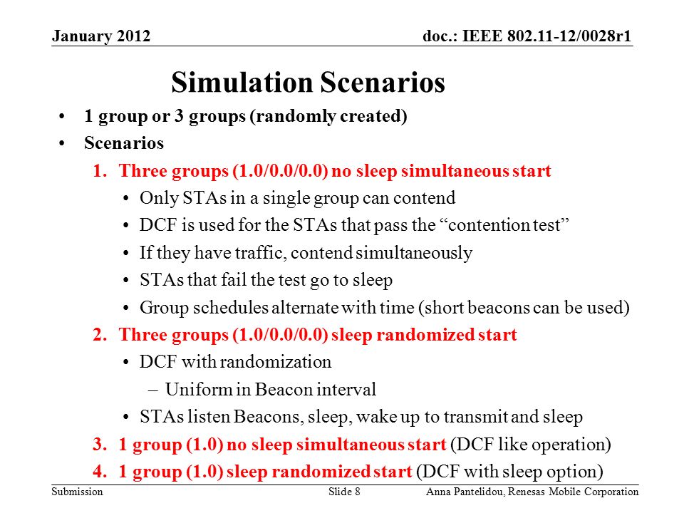 doc.: IEEE /0028r1 Submission January 2012 Anna Pantelidou, Renesas Mobile CorporationSlide 8 Simulation Scenarios 1 group or 3 groups (randomly created) Scenarios 1.Three groups (1.0/0.0/0.0) no sleep simultaneous start Only STAs in a single group can contend DCF is used for the STAs that pass the contention test If they have traffic, contend simultaneously STAs that fail the test go to sleep Group schedules alternate with time (short beacons can be used) 2.Three groups (1.0/0.0/0.0) sleep randomized start DCF with randomization –Uniform in Beacon interval STAs listen Beacons, sleep, wake up to transmit and sleep 3.1 group (1.0) no sleep simultaneous start (DCF like operation) 4.1 group (1.0) sleep randomized start (DCF with sleep option)