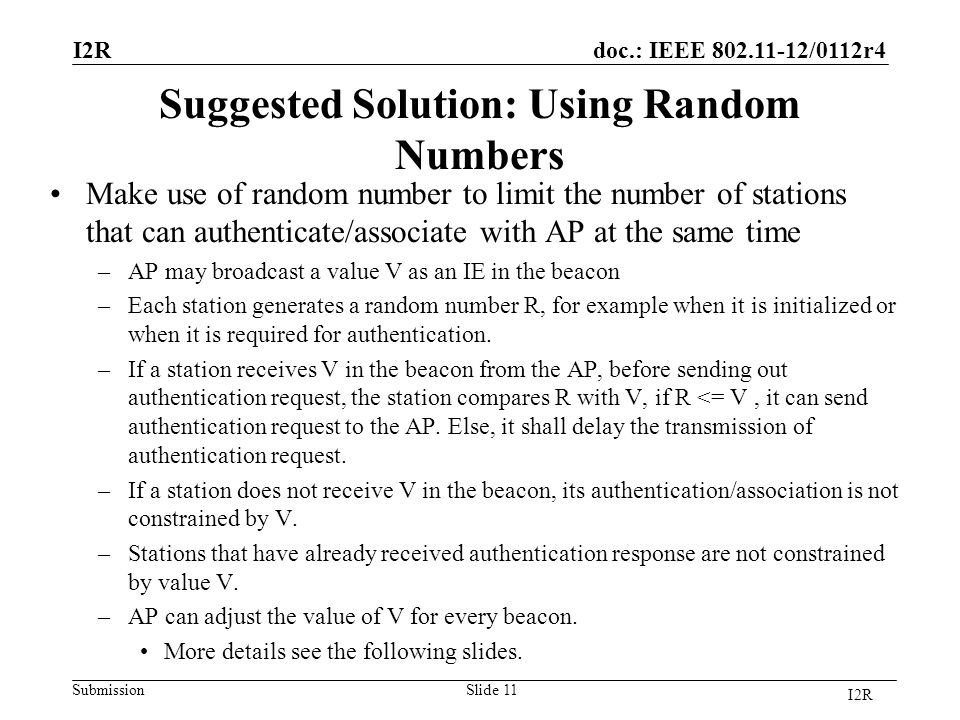 doc.: IEEE /0112r4 Submission Suggested Solution: Using Random Numbers Make use of random number to limit the number of stations that can authenticate/associate with AP at the same time –AP may broadcast a value V as an IE in the beacon –Each station generates a random number R, for example when it is initialized or when it is required for authentication.
