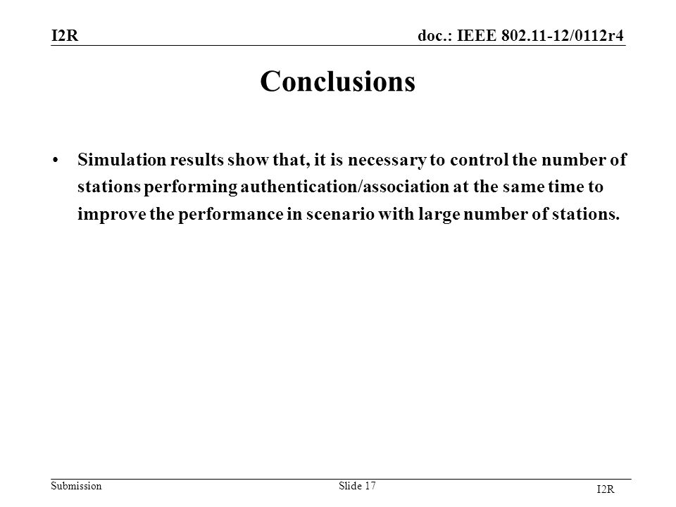 doc.: IEEE /0112r4 SubmissionSlide 17 Conclusions Simulation results show that, it is necessary to control the number of stations performing authentication/association at the same time to improve the performance in scenario with large number of stations.