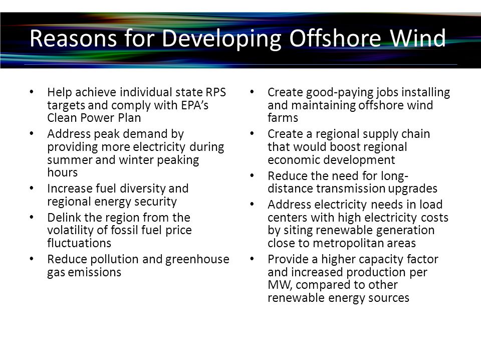 Reasons for Developing Offshore Wind Help achieve individual state RPS targets and comply with EPA’s Clean Power Plan Address peak demand by providing more electricity during summer and winter peaking hours Increase fuel diversity and regional energy security Delink the region from the volatility of fossil fuel price fluctuations Reduce pollution and greenhouse gas emissions Create good-paying jobs installing and maintaining offshore wind farms Create a regional supply chain that would boost regional economic development Reduce the need for long- distance transmission upgrades Address electricity needs in load centers with high electricity costs by siting renewable generation close to metropolitan areas Provide a higher capacity factor and increased production per MW, compared to other renewable energy sources
