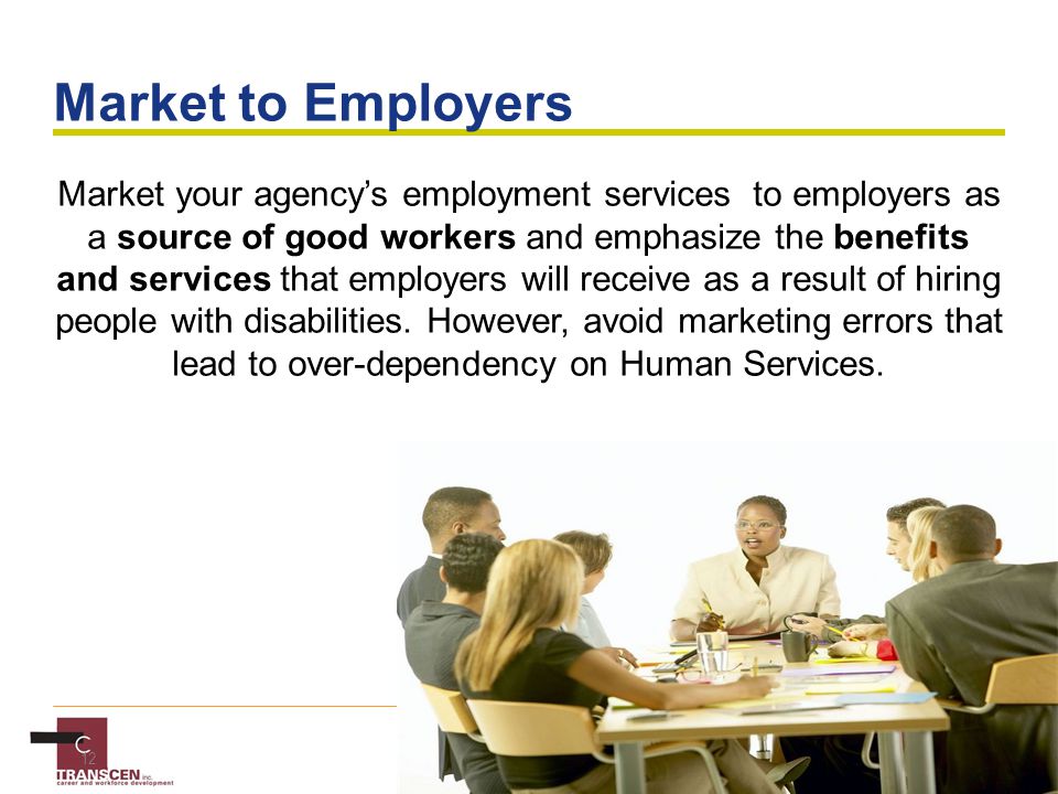 12 Market to Employers Market your agency’s employment services to employers as a source of good workers and emphasize the benefits and services that employers will receive as a result of hiring people with disabilities.
