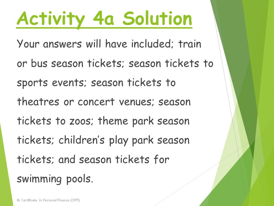 Activity 4a Solution Your answers will have included; train or bus season tickets; season tickets to sports events; season tickets to theatres or concert venues; season tickets to zoos; theme park season tickets; children’s play park season tickets; and season tickets for swimming pools.