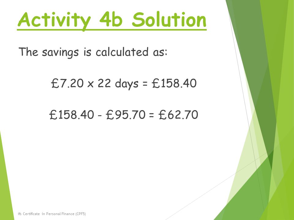 Activity 4b Solution The savings is calculated as: £7.20 x 22 days = £ £ £95.70 = £62.70 ifs Certificate in Personal Finance (CPF5)