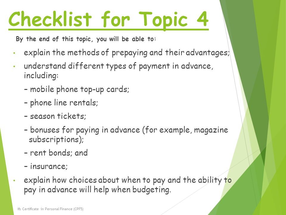 Checklist for Topic 4 By the end of this topic, you will be able to: explain the methods of prepaying and their advantages; understand different types of payment in advance, including: – mobile phone top-up cards; – phone line rentals; – season tickets; – bonuses for paying in advance (for example, magazine subscriptions); – rent bonds; and – insurance; explain how choices about when to pay and the ability to pay in advance will help when budgeting.