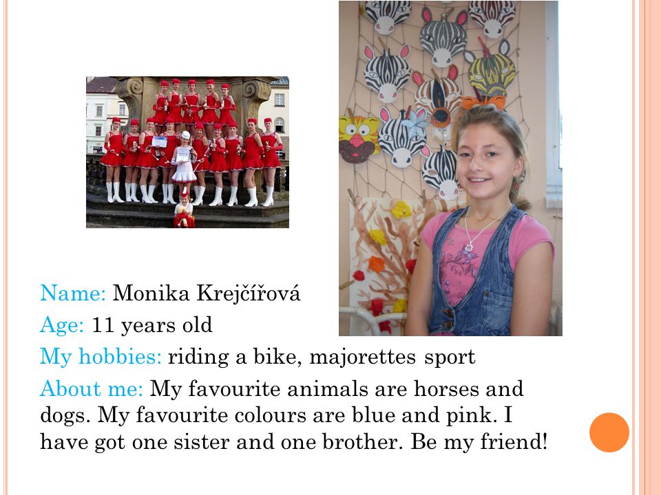 Name: Monika Krejčířová Age: 11 years old My hobbies: riding a bike, majorettes sport About me: My favourite animals are horses and dogs.