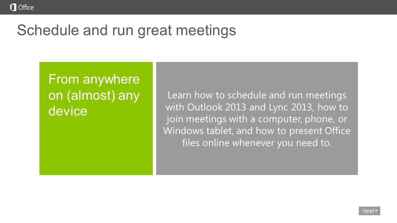 nextprev Learn how to schedule and run meetings with Outlook 2013 and Lync 2013, how to join meetings with a computer, phone, or Windows tablet, and how to present Office files online whenever you need to.