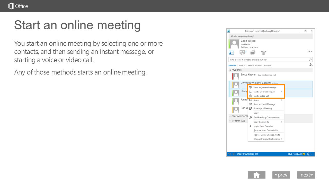 next prev next Start an online meeting You start an online meeting by selecting one or more contacts, and then sending an instant message, or starting a voice or video call.
