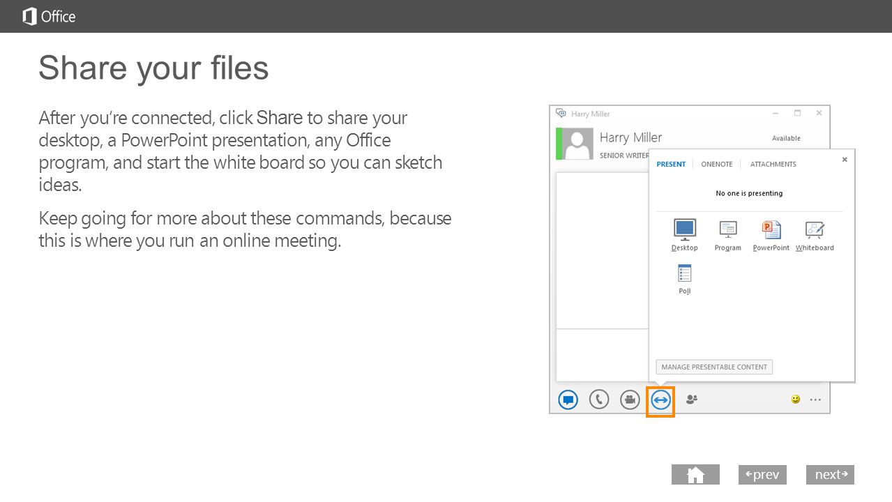 next prev next Share your files After you’re connected, click Share to share your desktop, a PowerPoint presentation, any Office program, and start the white board so you can sketch ideas.