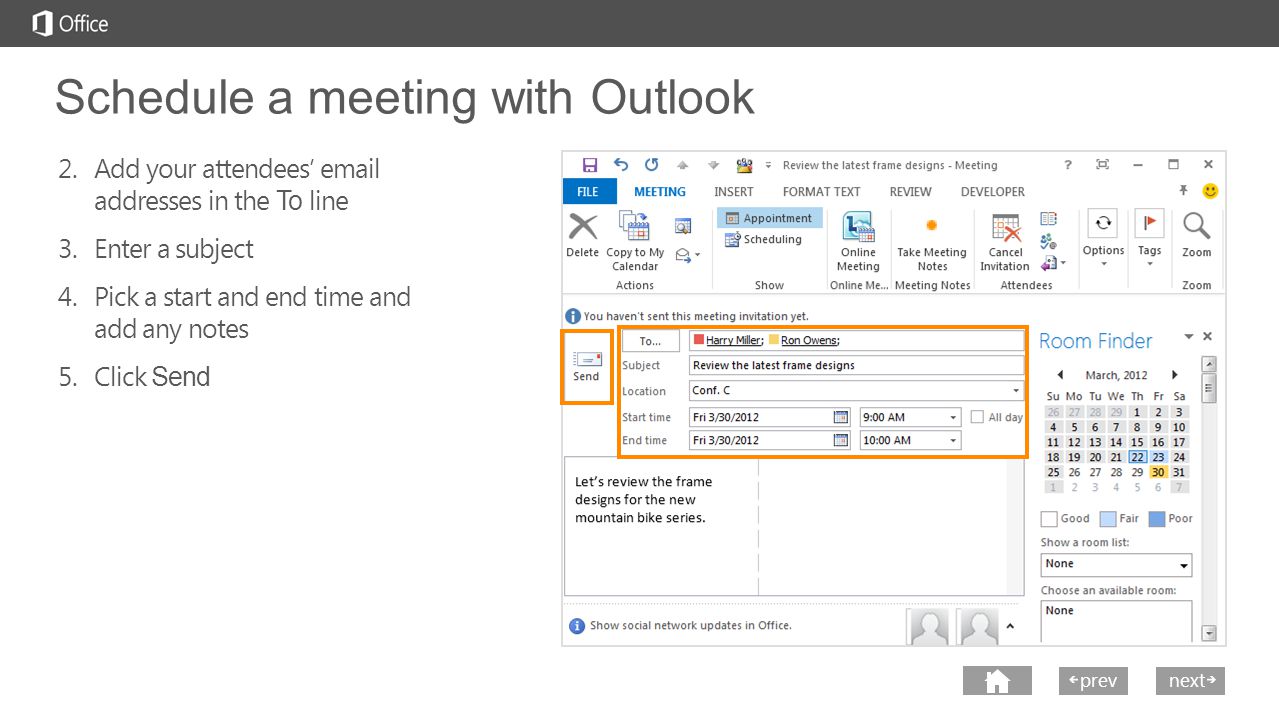 next prev next Schedule a meeting with Outlook 2.Add your attendees’  addresses in the To line 3.Enter a subject 4.Pick a start and end time and add any notes 5.Click Send