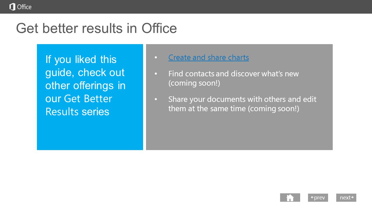 nextprev Get better results in Office Create and share charts Find contacts and discover what’s new (coming soon!) Share your documents with others and edit them at the same time (coming soon!) If you liked this guide, check out other offerings in our Get Better Results series