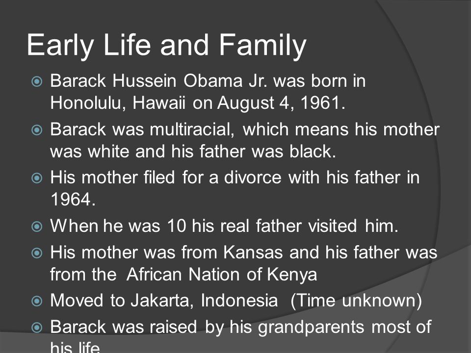 Early Life and Family  Barack Hussein Obama Jr. was born in Honolulu, Hawaii on August 4,