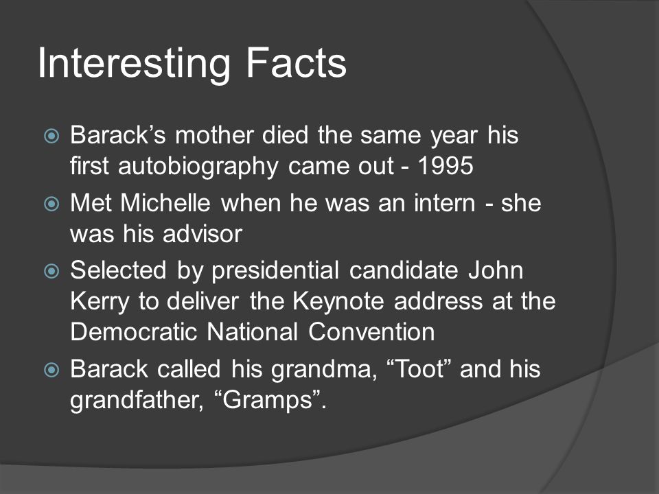 Interesting Facts  Barack’s mother died the same year his first autobiography came out  Met Michelle when he was an intern - she was his advisor  Selected by presidential candidate John Kerry to deliver the Keynote address at the Democratic National Convention  Barack called his grandma, Toot and his grandfather, Gramps .