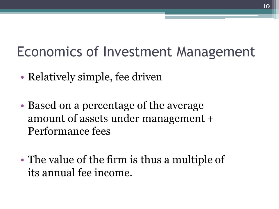 Economics of Investment Management Relatively simple, fee driven Based on a percentage of the average amount of assets under management + Performance fees The value of the firm is thus a multiple of its annual fee income.