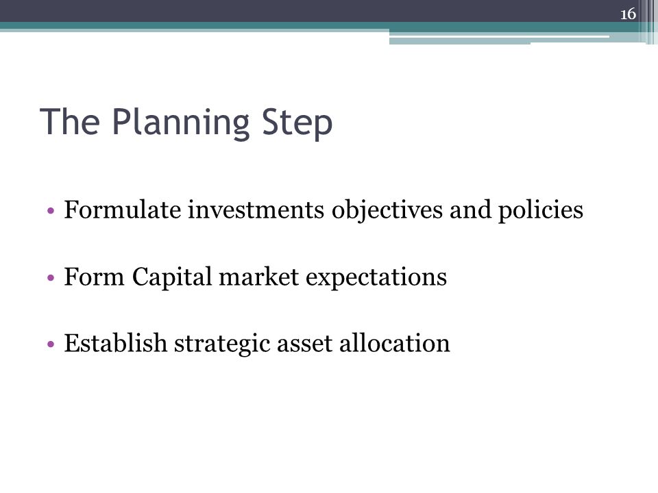 The Planning Step Formulate investments objectives and policies Form Capital market expectations Establish strategic asset allocation 16