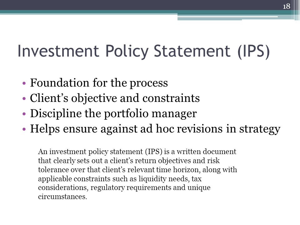 Investment Policy Statement (IPS) Foundation for the process Client’s objective and constraints Discipline the portfolio manager Helps ensure against ad hoc revisions in strategy 18 An investment policy statement (IPS) is a written document that clearly sets out a client’s return objectives and risk tolerance over that client’s relevant time horizon, along with applicable constraints such as liquidity needs, tax considerations, regulatory requirements and unique circumstances.