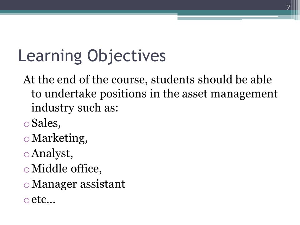 Learning Objectives At the end of the course, students should be able to undertake positions in the asset management industry such as: o Sales, o Marketing, o Analyst, o Middle office, o Manager assistant o etc… 7