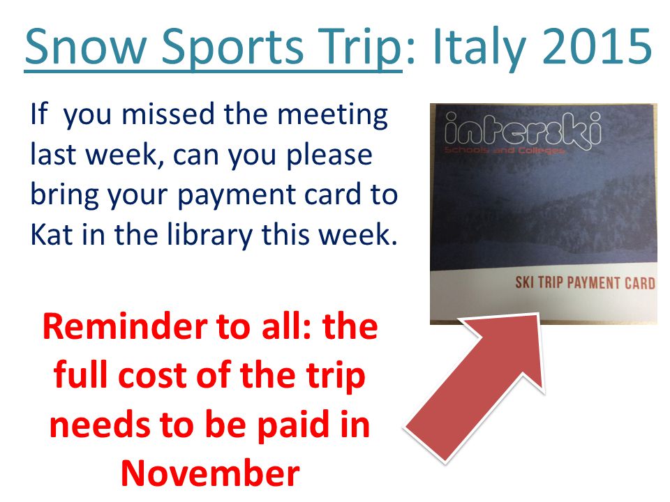 Snow Sports Trip: Italy 2015 If you missed the meeting last week, can you please bring your payment card to Kat in the library this week.