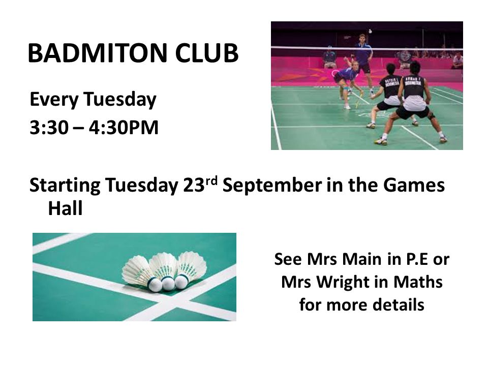 BADMITON CLUB Every Tuesday 3:30 – 4:30PM Starting Tuesday 23 rd September in the Games Hall See Mrs Main in P.E or Mrs Wright in Maths for more details