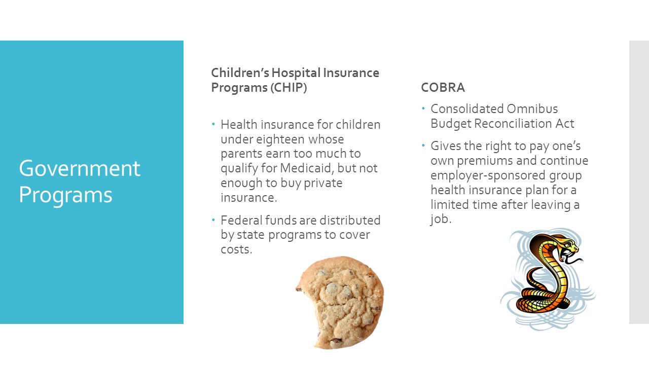 Government Programs Children’s Hospital Insurance Programs (CHIP)  Health insurance for children under eighteen whose parents earn too much to qualify for Medicaid, but not enough to buy private insurance.