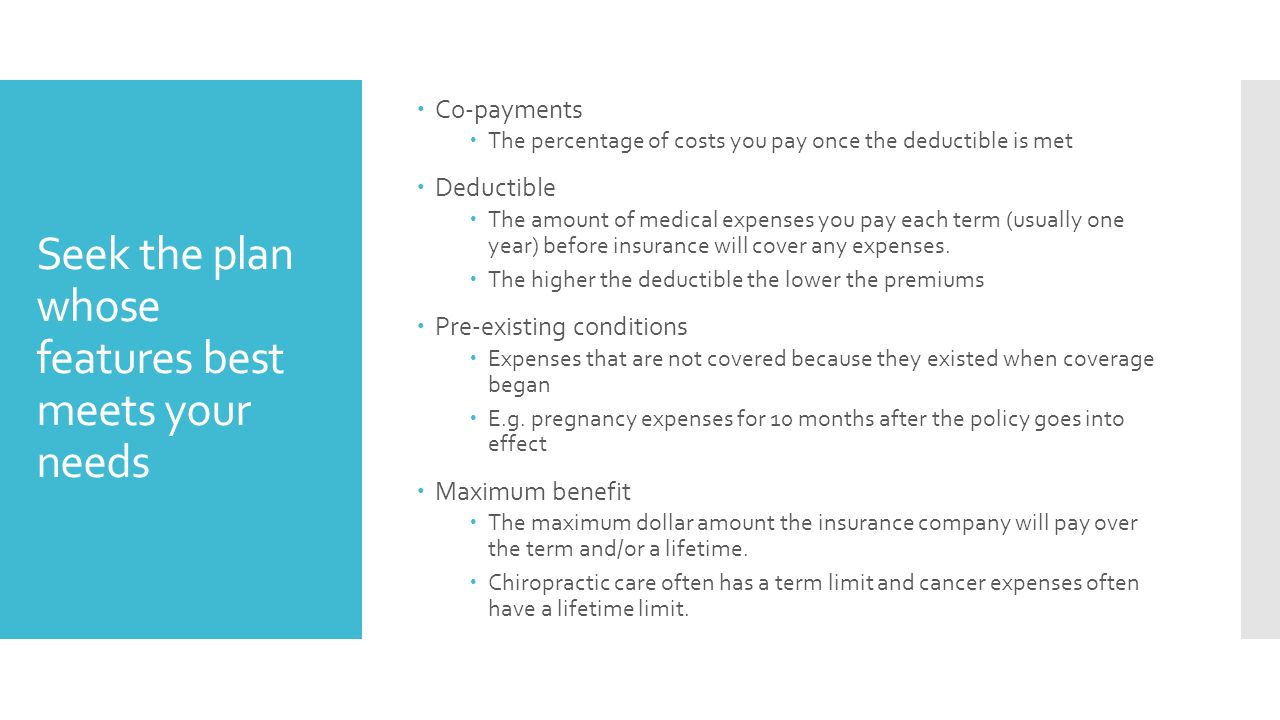 Seek the plan whose features best meets your needs  Co-payments  The percentage of costs you pay once the deductible is met  Deductible  The amount of medical expenses you pay each term (usually one year) before insurance will cover any expenses.