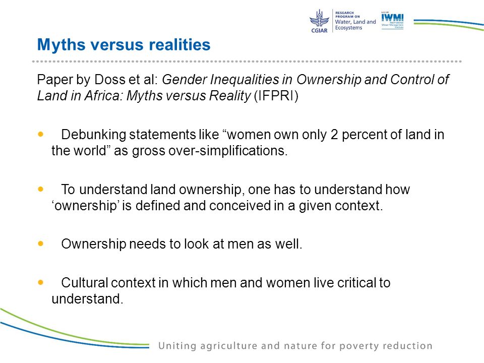 Myths versus realities Paper by Doss et al: Gender Inequalities in Ownership and Control of Land in Africa: Myths versus Reality (IFPRI) Debunking statements like women own only 2 percent of land in the world as gross over-simplifications.