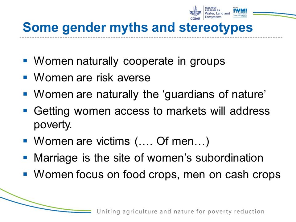 Some gender myths and stereotypes  Women naturally cooperate in groups  Women are risk averse  Women are naturally the ‘guardians of nature’  Getting women access to markets will address poverty.