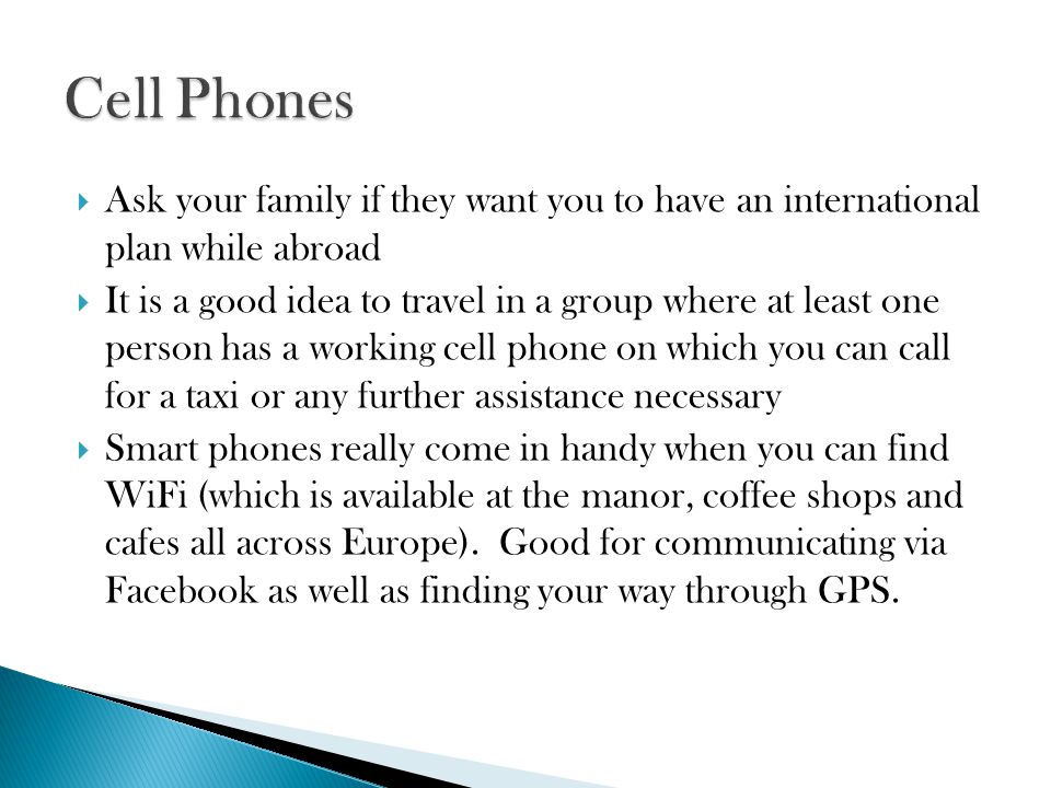  Ask your family if they want you to have an international plan while abroad  It is a good idea to travel in a group where at least one person has a working cell phone on which you can call for a taxi or any further assistance necessary  Smart phones really come in handy when you can find WiFi (which is available at the manor, coffee shops and cafes all across Europe).
