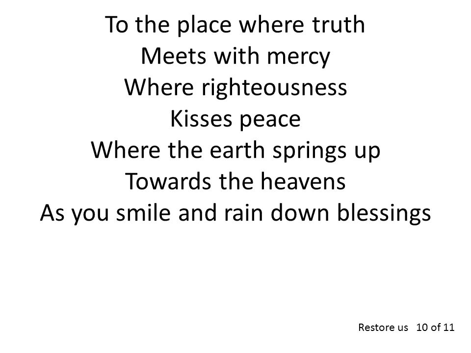 To the place where truth Meets with mercy Where righteousness Kisses peace Where the earth springs up Towards the heavens As you smile and rain down blessings Restore us 10 of 11