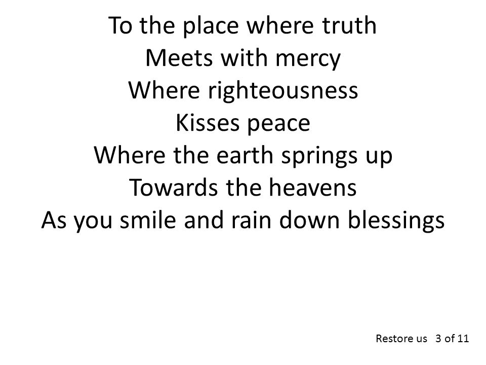 To the place where truth Meets with mercy Where righteousness Kisses peace Where the earth springs up Towards the heavens As you smile and rain down blessings Restore us 3 of 11