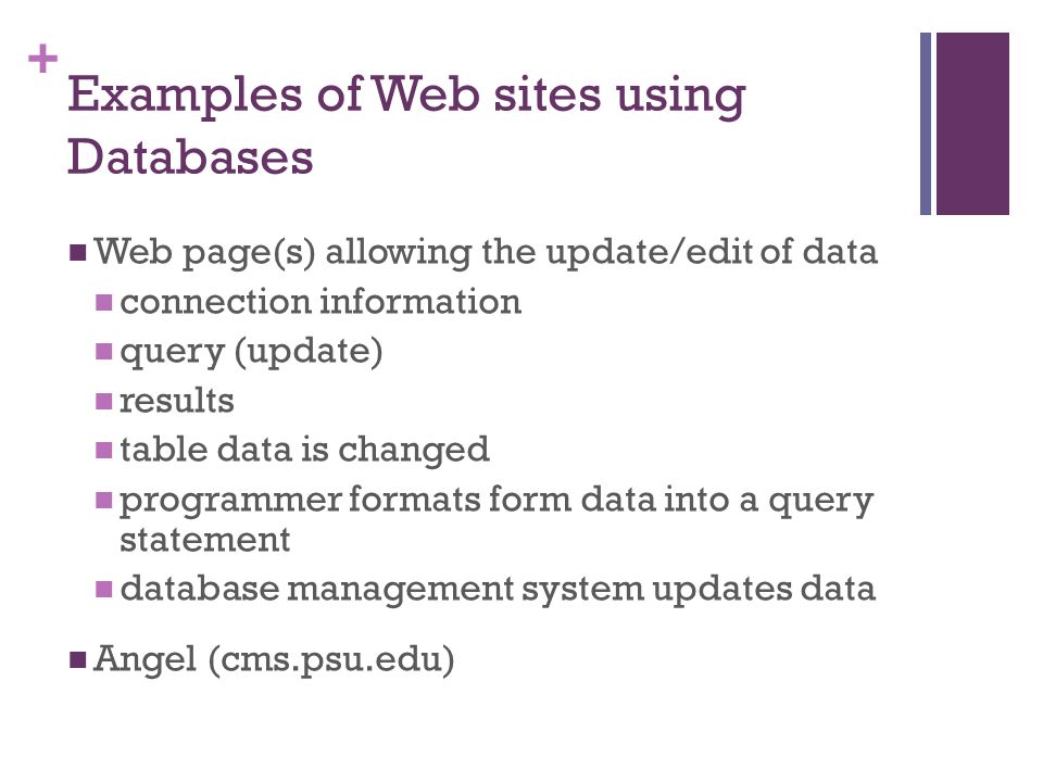 + Examples of Web sites using Databases Web page(s) allowing the update/edit of data connection information query (update) results table data is changed programmer formats form data into a query statement database management system updates data Angel (cms.psu.edu)