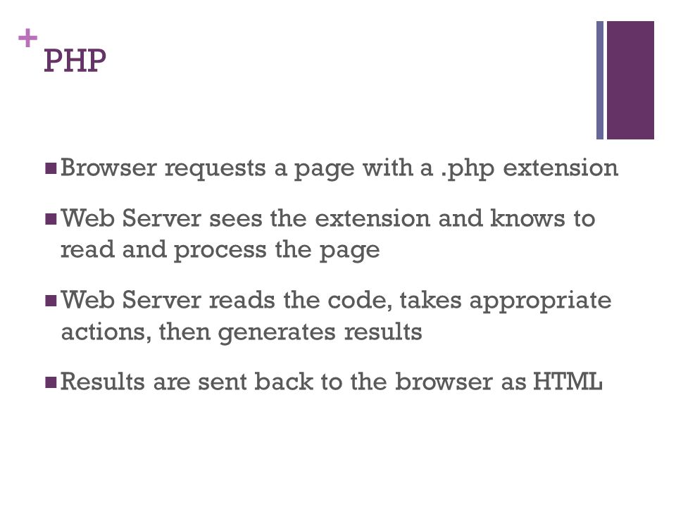 + PHP Browser requests a page with a.php extension Web Server sees the extension and knows to read and process the page Web Server reads the code, takes appropriate actions, then generates results Results are sent back to the browser as HTML