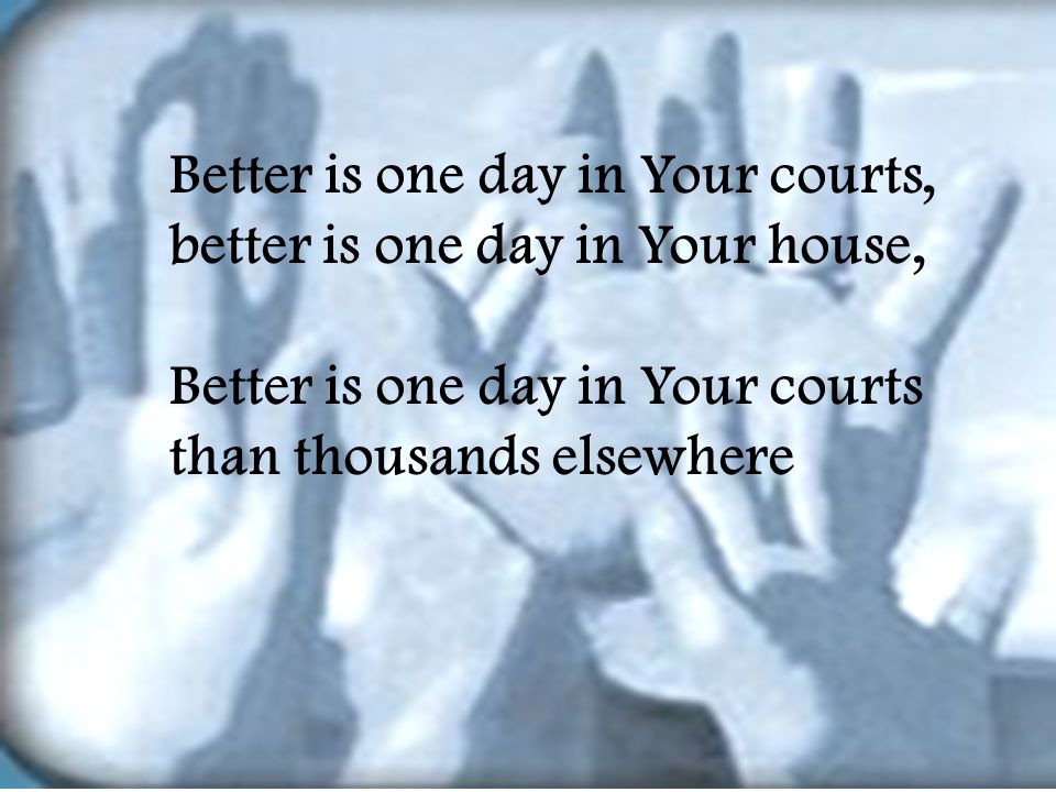 Better is one day in Your courts, better is one day in Your house, Better is one day in Your courts than thousands elsewhere