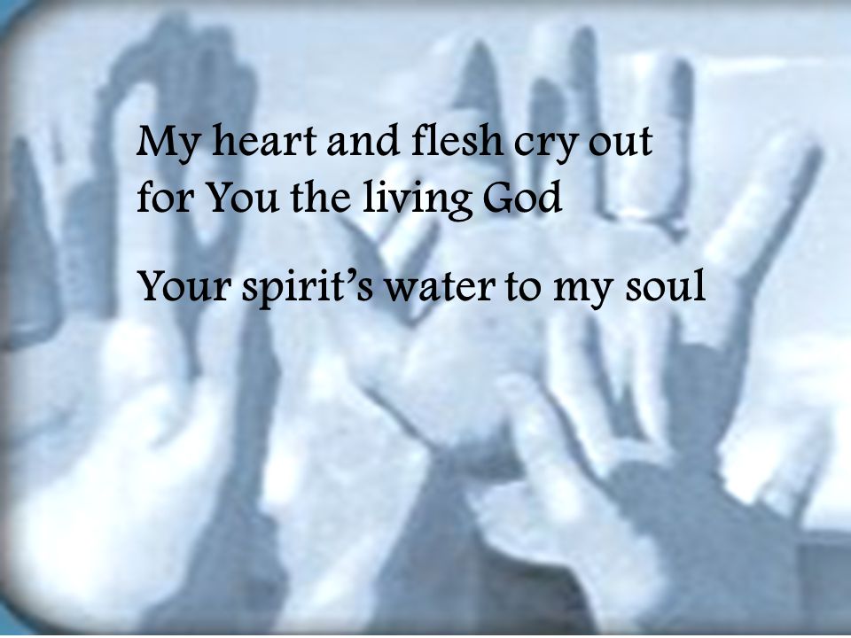 My heart and flesh cry out for You the living God Your spirit’s water to my soul