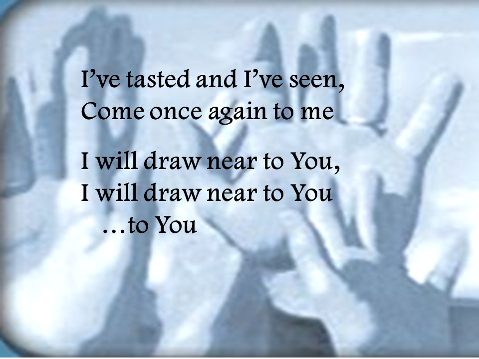 I’ve tasted and I’ve seen, Come once again to me I will draw near to You, I will draw near to You …to You