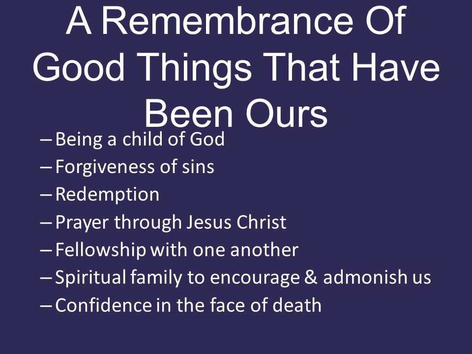 A Remembrance Of Good Things That Have Been Ours – Being a child of God – Forgiveness of sins – Redemption – Prayer through Jesus Christ – Fellowship with one another – Spiritual family to encourage & admonish us – Confidence in the face of death