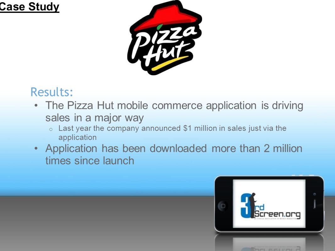 Results: The Pizza Hut mobile commerce application is driving sales in a major way o Last year the company announced $1 million in sales just via the application Application has been downloaded more than 2 million times since launch Case Study