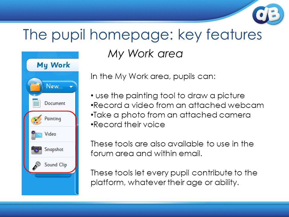 The pupil homepage: key features My Work area In the My Work area, pupils can: use the painting tool to draw a picture Record a video from an attached webcam Take a photo from an attached camera Record their voice These tools are also available to use in the forum area and within  .