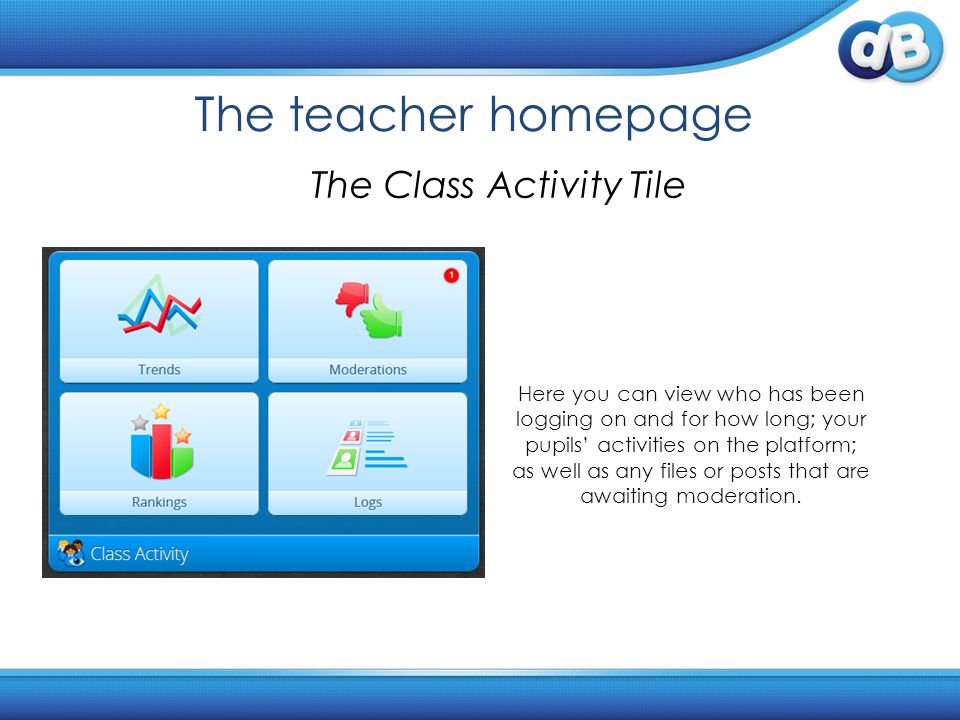 The teacher homepage The Class Activity Tile Here you can view who has been logging on and for how long; your pupils’ activities on the platform; as well as any files or posts that are awaiting moderation.