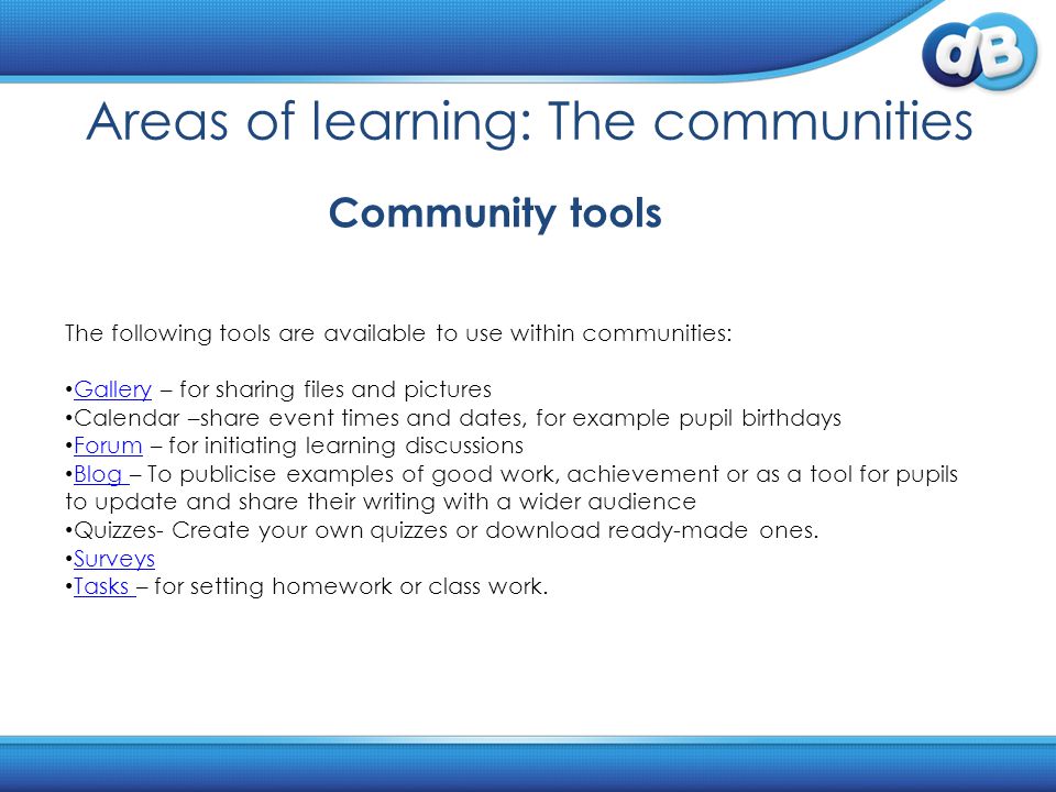 Areas of learning: The communities The following tools are available to use within communities: Gallery – for sharing files and pictures Gallery Calendar –share event times and dates, for example pupil birthdays Forum – for initiating learning discussions Forum Blog – To publicise examples of good work, achievement or as a tool for pupils to update and share their writing with a wider audience Blog Quizzes- Create your own quizzes or download ready-made ones.