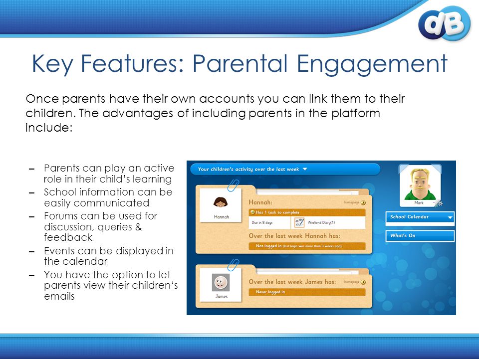 Key Features: Parental Engagement – Parents can play an active role in their child’s learning – School information can be easily communicated – Forums can be used for discussion, queries & feedback – Events can be displayed in the calendar – You have the option to let parents view their children‘s  s Once parents have their own accounts you can link them to their children.