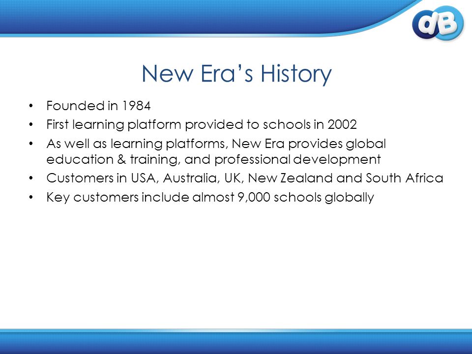 New Era’s History Founded in 1984 First learning platform provided to schools in 2002 As well as learning platforms, New Era provides global education & training, and professional development Customers in USA, Australia, UK, New Zealand and South Africa Key customers include almost 9,000 schools globally