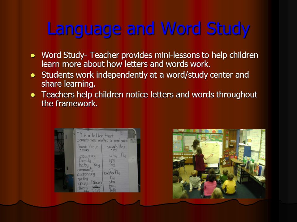 Language and Word Study Word Study- Teacher provides mini-lessons to help children learn more about how letters and words work.