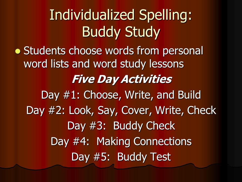 Individualized Spelling: Buddy Study Students choose words from personal word lists and word study lessons Students choose words from personal word lists and word study lessons Five Day Activities Day #1: Choose, Write, and Build Day #2: Look, Say, Cover, Write, Check Day #3: Buddy Check Day #4: Making Connections Day #5: Buddy Test