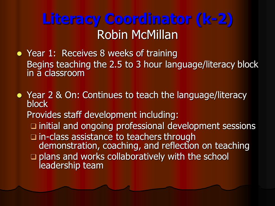 Literacy Coordinator (k-2) Robin McMillan Year 1: Receives 8 weeks of training Year 1: Receives 8 weeks of training Begins teaching the 2.5 to 3 hour language/literacy block in a classroom Year 2 & On: Continues to teach the language/literacy block Year 2 & On: Continues to teach the language/literacy block Provides staff development including:  initial and ongoing professional development sessions  in-class assistance to teachers through demonstration, coaching, and reflection on teaching  plans and works collaboratively with the school leadership team