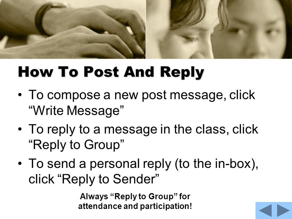 How To Post And Reply To compose a new post message, click Write Message To reply to a message in the class, click Reply to Group To send a personal reply (to the in-box), click Reply to Sender Always Reply to Group for attendance and participation!