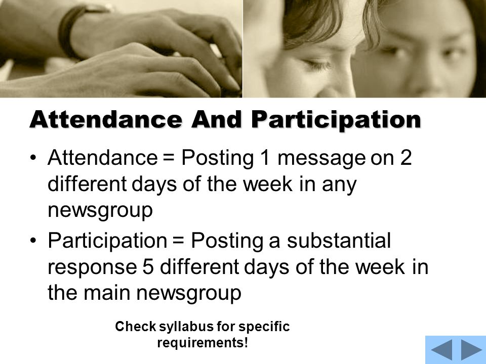 Attendance And Participation Attendance = Posting 1 message on 2 different days of the week in any newsgroup Participation = Posting a substantial response 5 different days of the week in the main newsgroup Check syllabus for specific requirements!