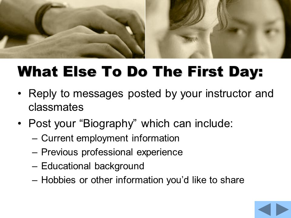 What Else To Do The First Day: Reply to messages posted by your instructor and classmates Post your Biography which can include: –Current employment information –Previous professional experience –Educational background –Hobbies or other information you’d like to share