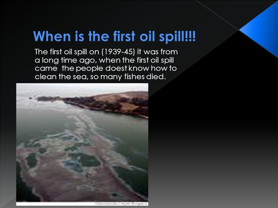 The first oil spill on ( ) it was from a long time ago, when the first oil spill came the people doest know how to clean the sea, so many fishes died.