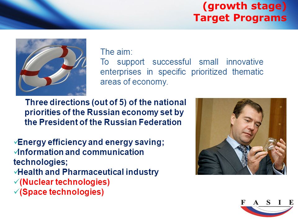 (growth stage) Target Programs Three directions (out of 5) of the national priorities of the Russian economy set by the President of the Russian Federation Energy efficiency and energy saving; Information and communication technologies; Health and Pharmaceutical industry (Nuclear technologies) (Space technologies) The aim: To support successful small innovative enterprises in specific prioritized thematic areas of economy.